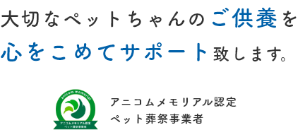 大切なペットちゃんのご供養を心をこめてサポート致します。アニコムメモリアル認定ペット葬祭事業者